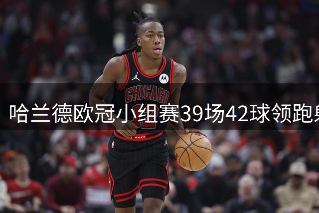 哈兰德欧冠小组赛39场42球领跑射手榜